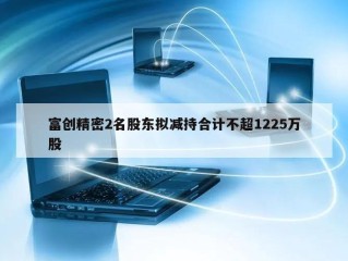 富创精密2名股东拟减持合计不超1225万股
