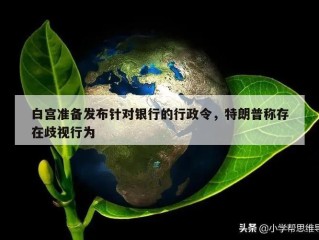 白宫准备发布针对银行的行政令，特朗普称存在歧视行为
